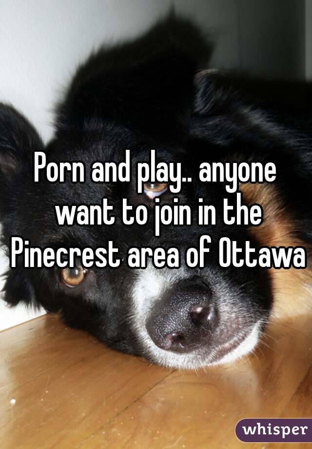Porn and play.. anyone want to join in the Pinecrest area of Ottawa