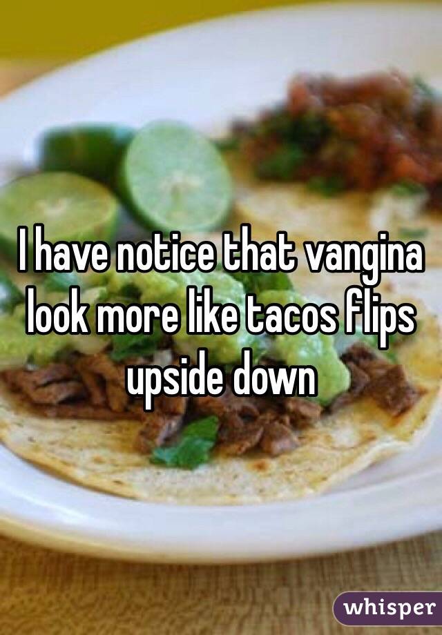 I have notice that vangina look more like tacos flips upside down 