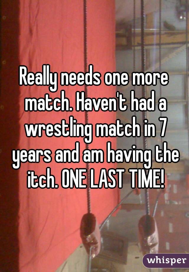 Really needs one more match. Haven't had a wrestling match in 7 years and am having the itch. ONE LAST TIME!
