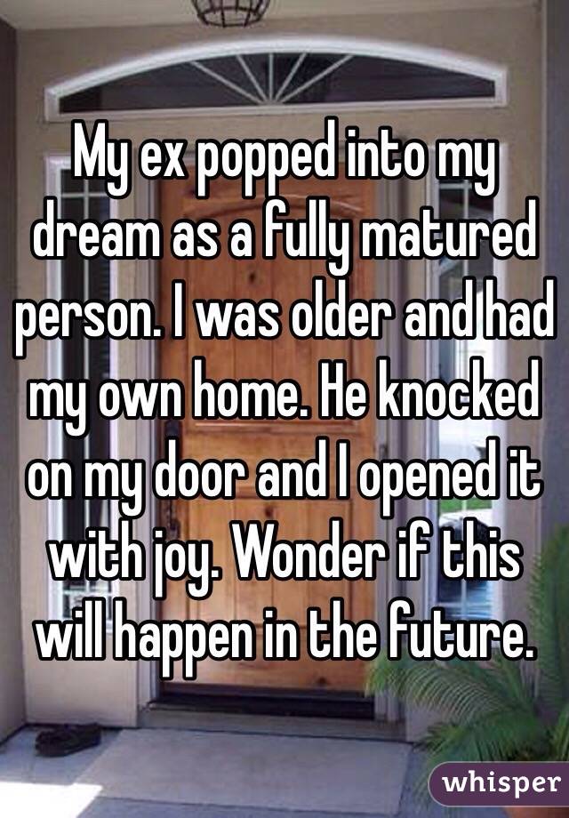 My ex popped into my dream as a fully matured person. I was older and had my own home. He knocked on my door and I opened it with joy. Wonder if this will happen in the future. 