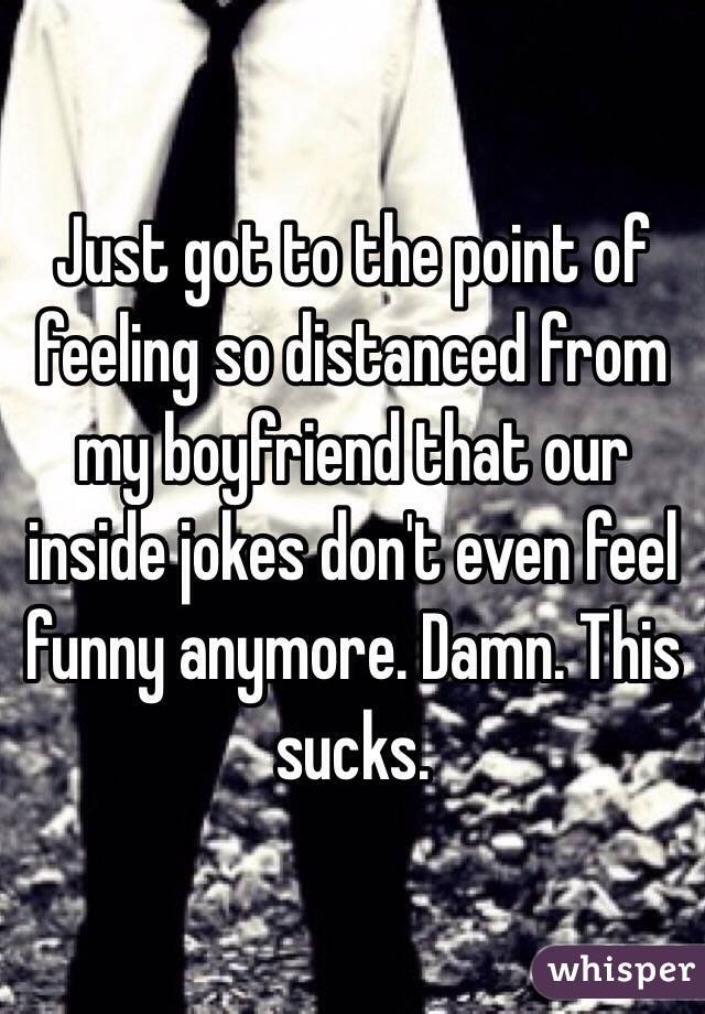 Just got to the point of feeling so distanced from my boyfriend that our inside jokes don't even feel funny anymore. Damn. This sucks. 