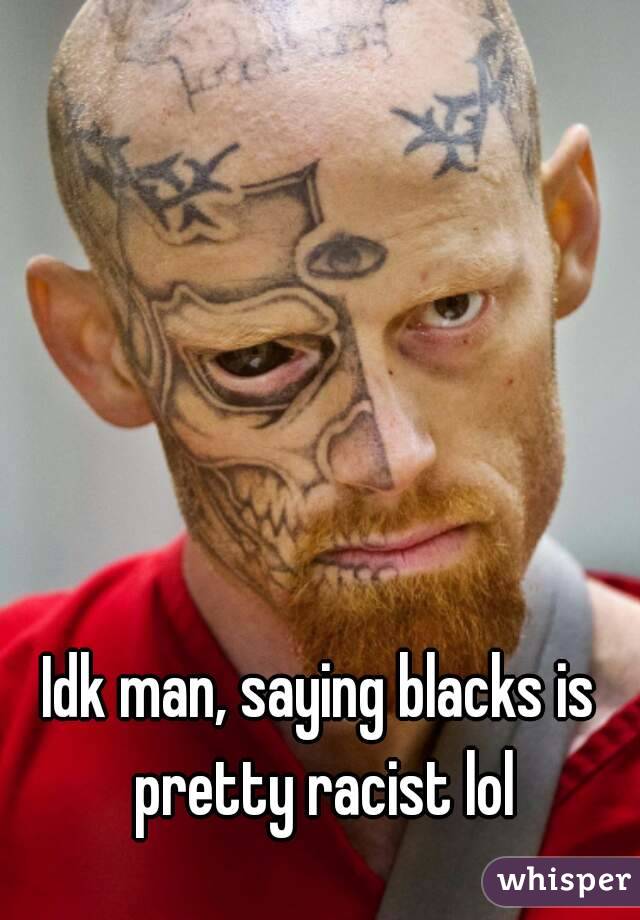 Idk man, saying blacks is pretty racist lol