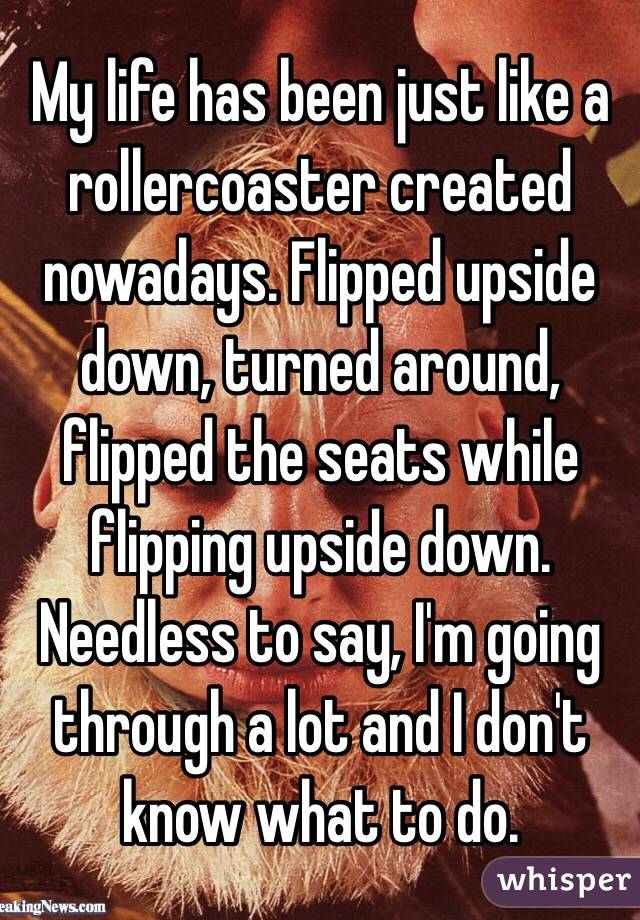 My life has been just like a rollercoaster created nowadays. Flipped upside down, turned around, flipped the seats while flipping upside down.
Needless to say, I'm going through a lot and I don't know what to do.