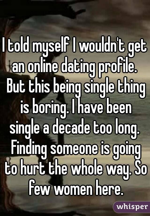 I told myself I wouldn't get an online dating profile.  But this being single thing is boring. I have been single a decade too long.  Finding someone is going to hurt the whole way. So few women here.