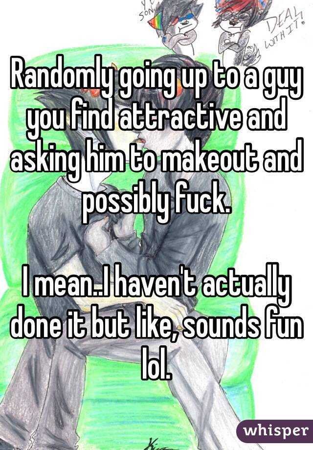 Randomly going up to a guy you find attractive and asking him to makeout and possibly fuck. 

I mean..I haven't actually done it but like, sounds fun lol. 