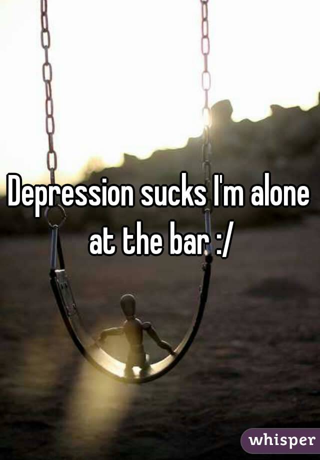 Depression sucks I'm alone at the bar :/