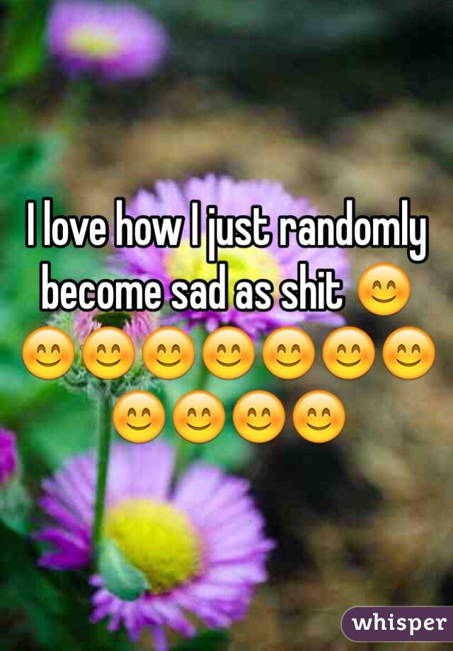 I love how I just randomly become sad as shit 😊😊😊😊😊😊😊😊😊😊😊😊