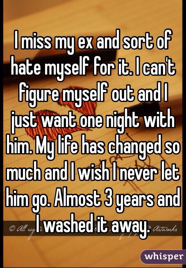 I miss my ex and sort of hate myself for it. I can't figure myself out and I just want one night with him. My life has changed so much and I wish I never let him go. Almost 3 years and I washed it away. 