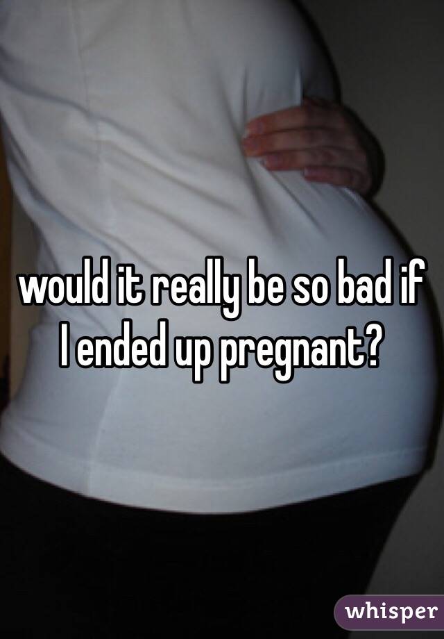 would it really be so bad if I ended up pregnant?