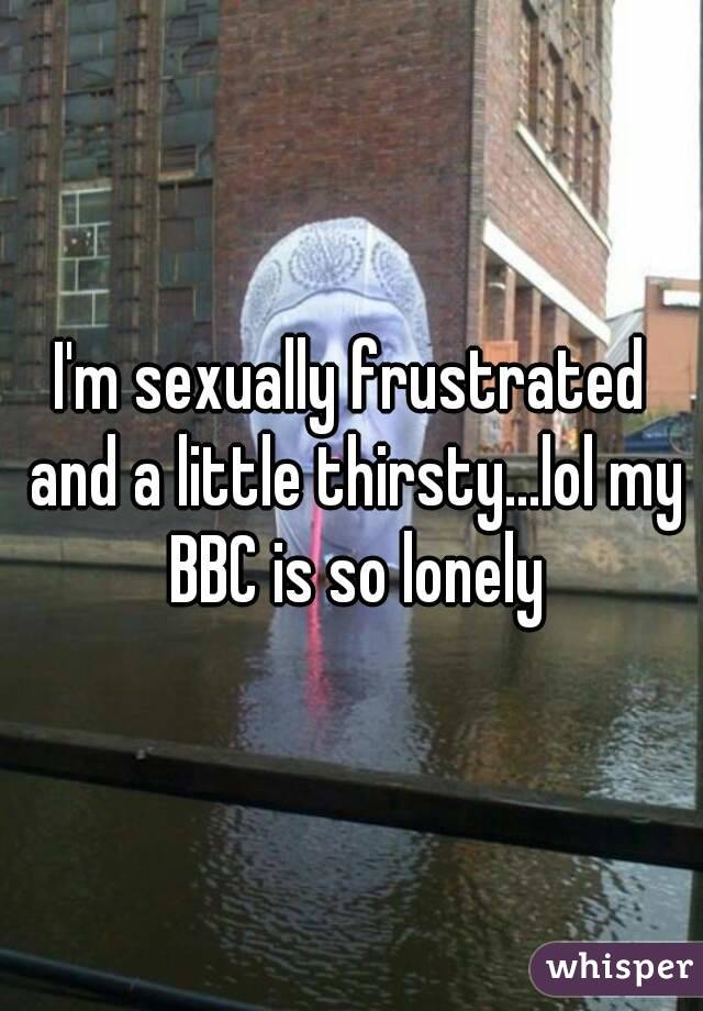 I'm sexually frustrated and a little thirsty...lol my BBC is so lonely