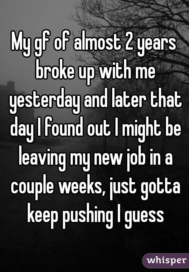 My gf of almost 2 years broke up with me yesterday and later that day I found out I might be leaving my new job in a couple weeks, just gotta keep pushing I guess