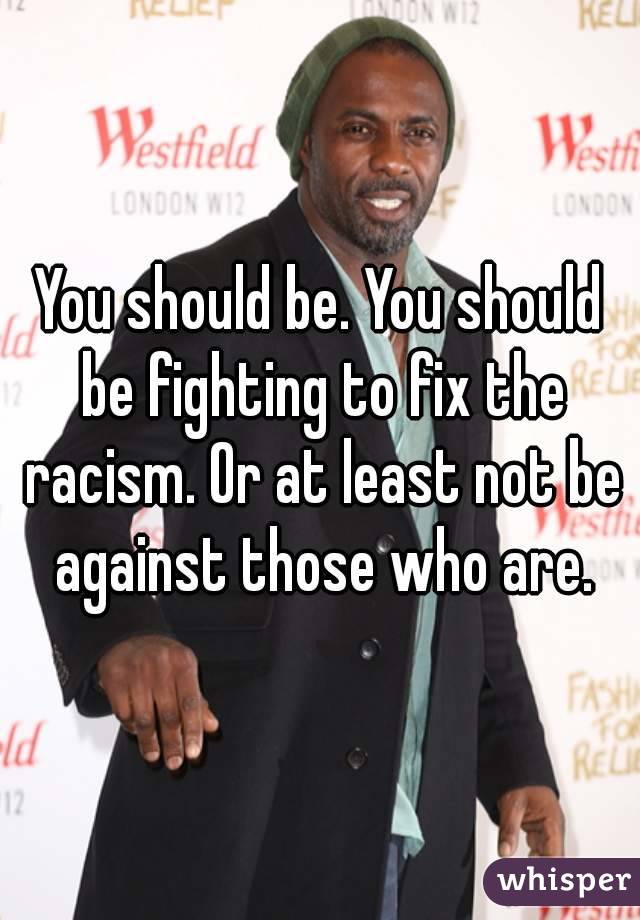 You should be. You should be fighting to fix the racism. Or at least not be against those who are.