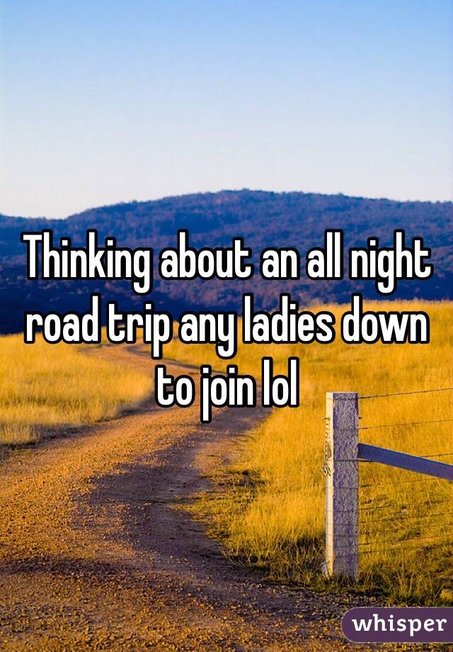 Thinking about an all night road trip any ladies down to join lol