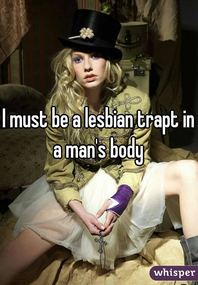 I must be a lesbian trapt in a man's body 