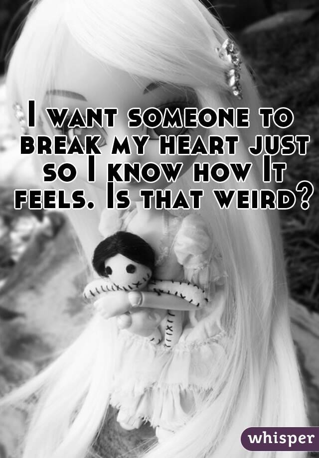 I want someone to break my heart just so I know how It feels. Is that weird?