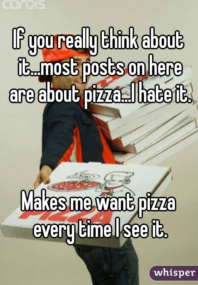 If you really think about it...most posts on here are about pizza...I hate it.



Makes me want pizza every time I see it.




