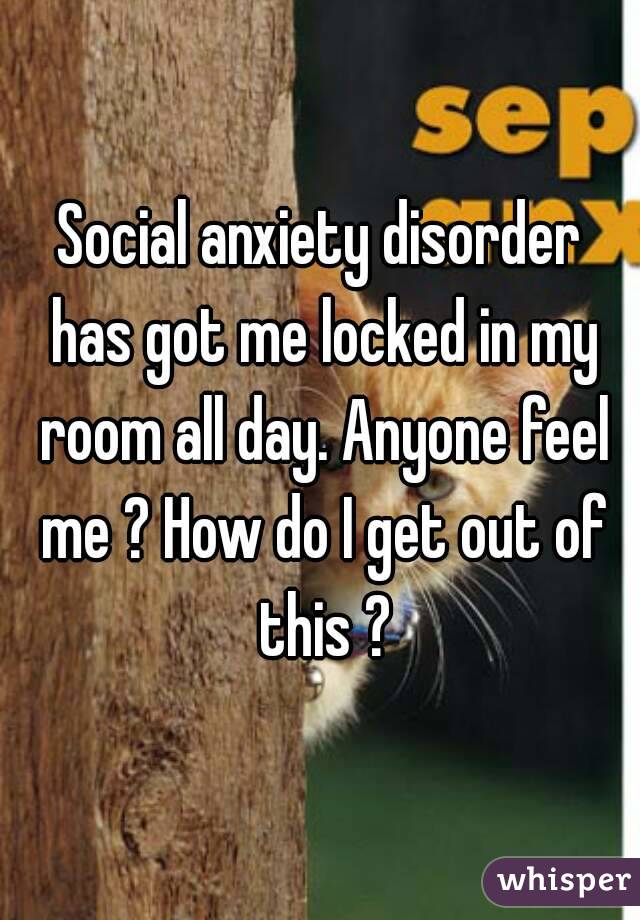 Social anxiety disorder has got me locked in my room all day. Anyone feel me ? How do I get out of this ?
