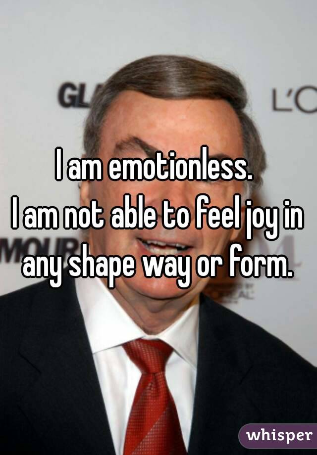 I am emotionless. 
I am not able to feel joy in any shape way or form. 