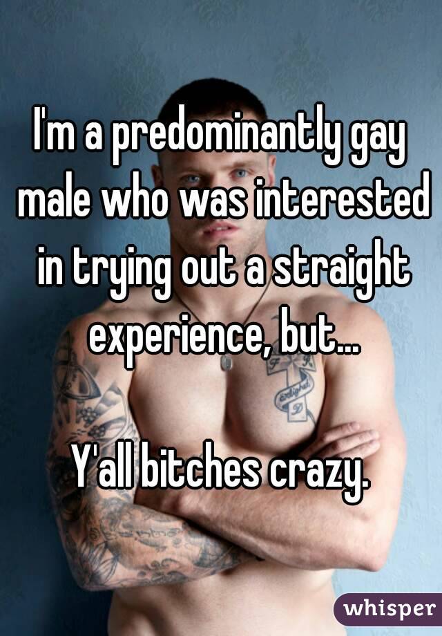 I'm a predominantly gay male who was interested in trying out a straight experience, but...

Y'all bitches crazy.
