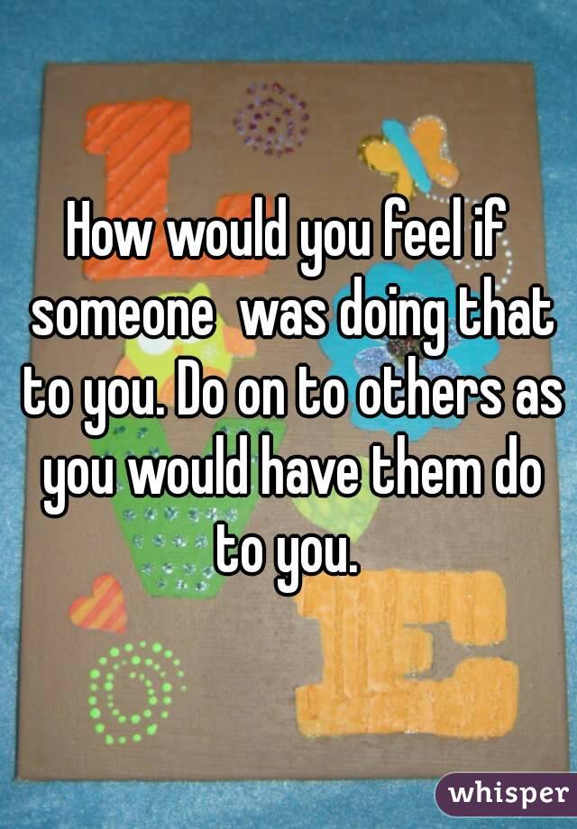 How would you feel if someone  was doing that to you. Do on to others as you would have them do to you. 