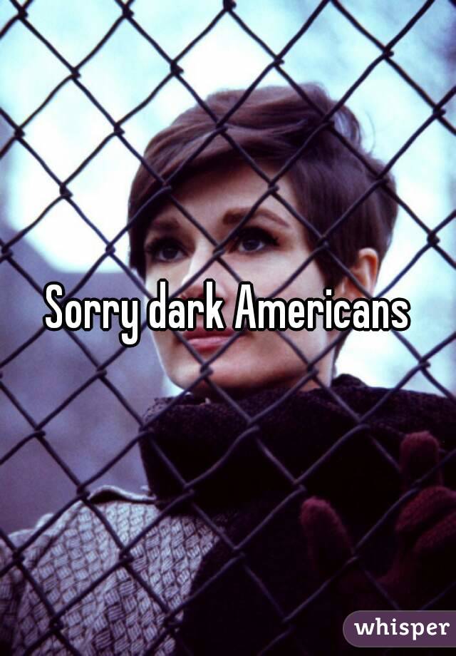 Sorry dark Americans