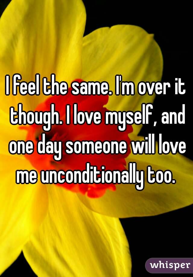 I feel the same. I'm over it though. I love myself, and one day someone will love me unconditionally too. 