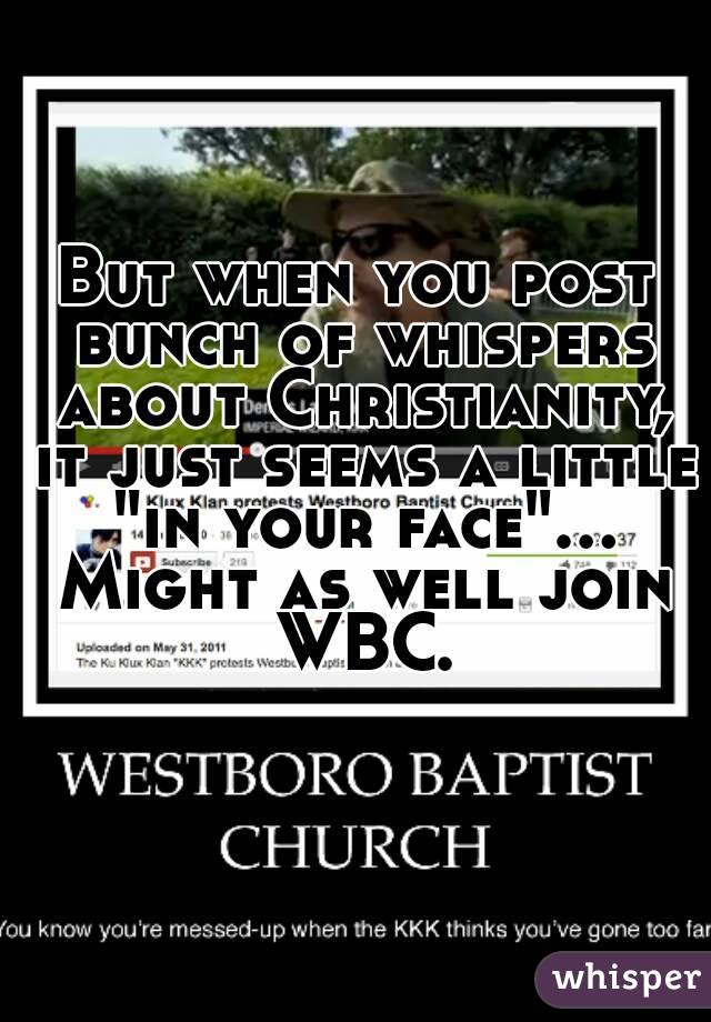 But when you post bunch of whispers about Christianity, it just seems a little "in your face"... Might as well join WBC.