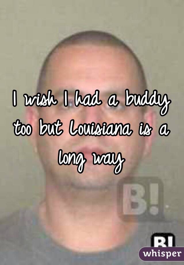 I wish I had a buddy too but Louisiana is a long way