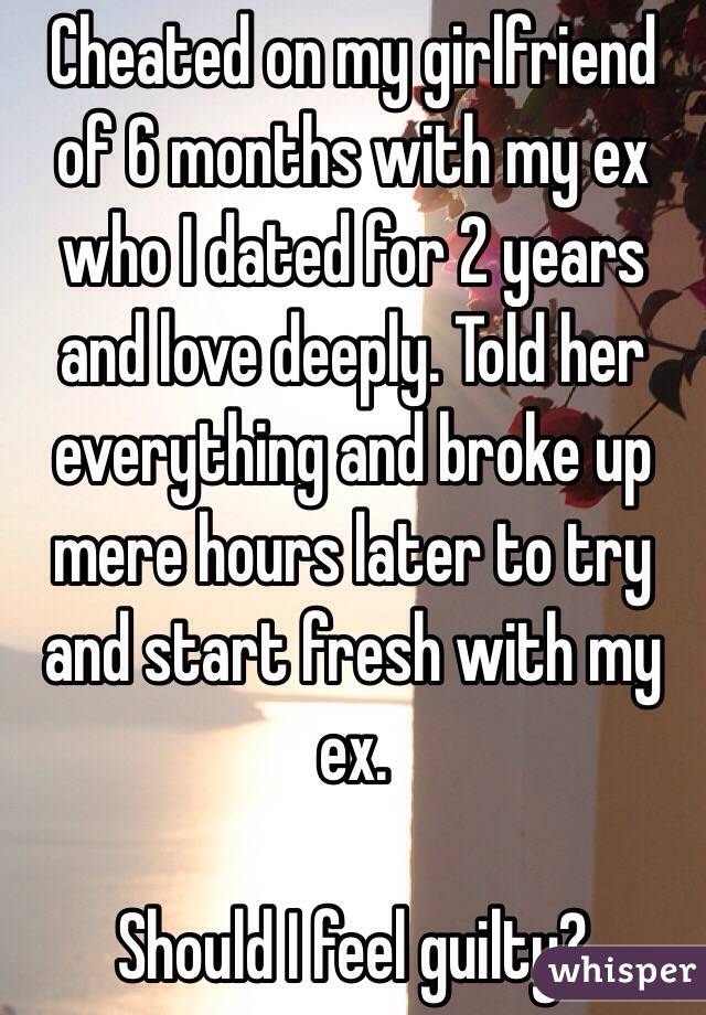 Cheated on my girlfriend of 6 months with my ex who I dated for 2 years and love deeply. Told her everything and broke up mere hours later to try and start fresh with my ex.

Should I feel guilty?
