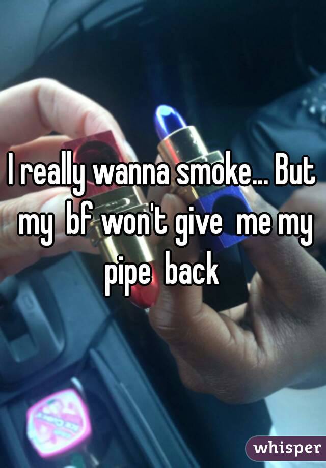 I really wanna smoke... But my  bf won't give  me my pipe  back 