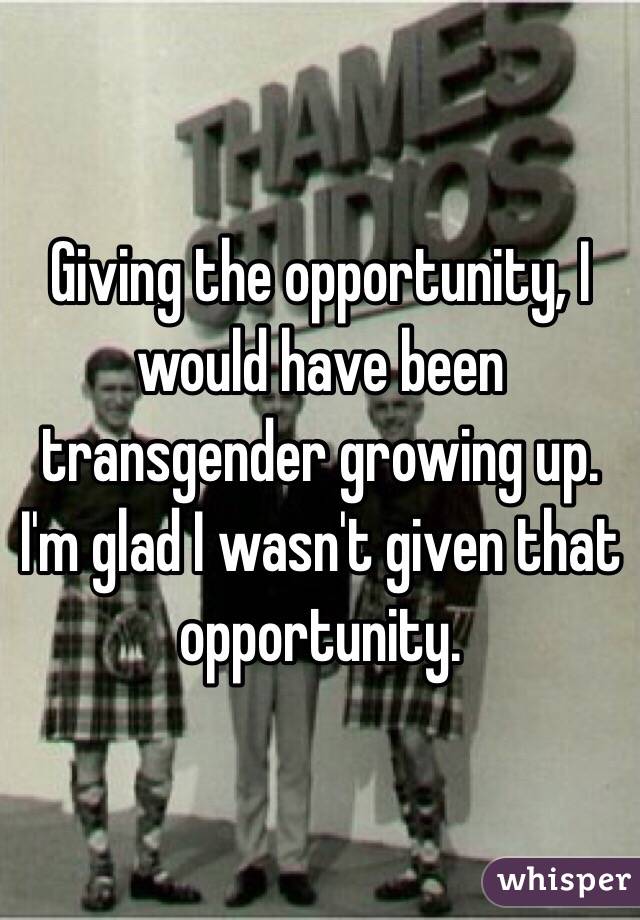 Giving the opportunity, I would have been transgender growing up. I'm glad I wasn't given that opportunity. 