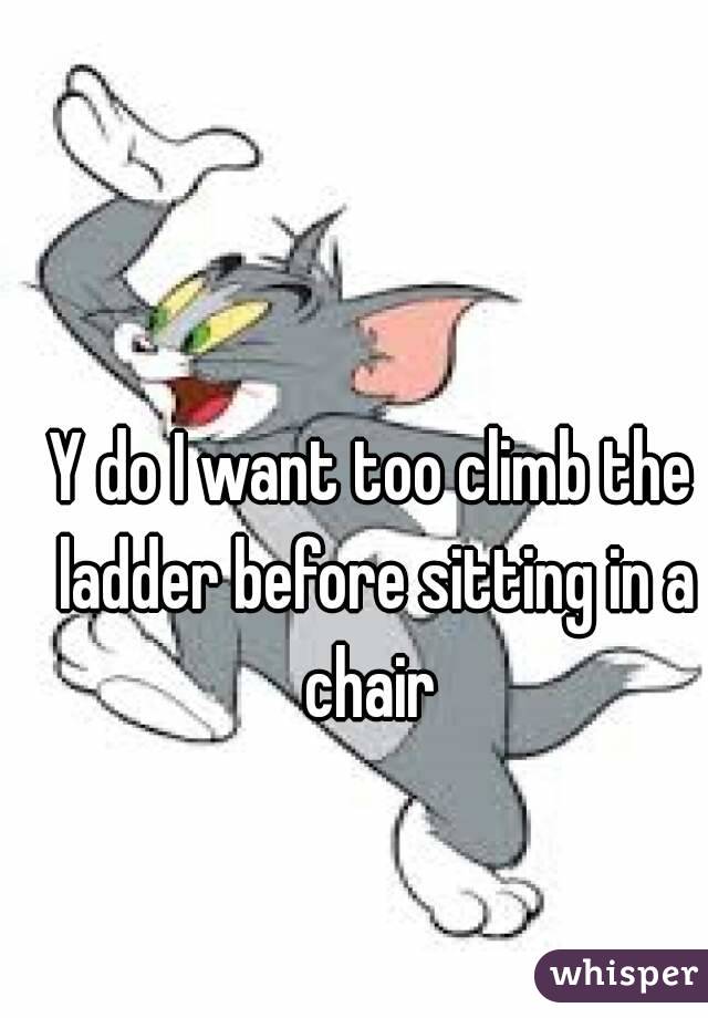 Y do I want too climb the ladder before sitting in a chair 