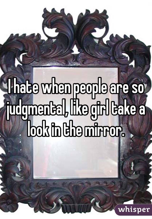 I hate when people are so judgmental, like girl take a look in the mirror.