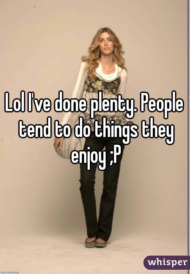 Lol I've done plenty. People tend to do things they enjoy ;P