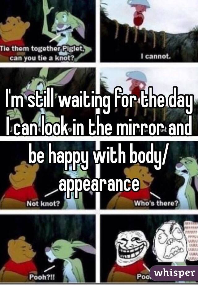 I'm still waiting for the day I can look in the mirror and be happy with body/appearance