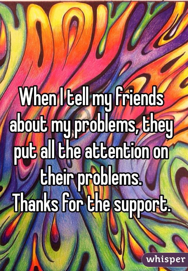 When I tell my friends about my problems, they put all the attention on their problems.
Thanks for the support.
