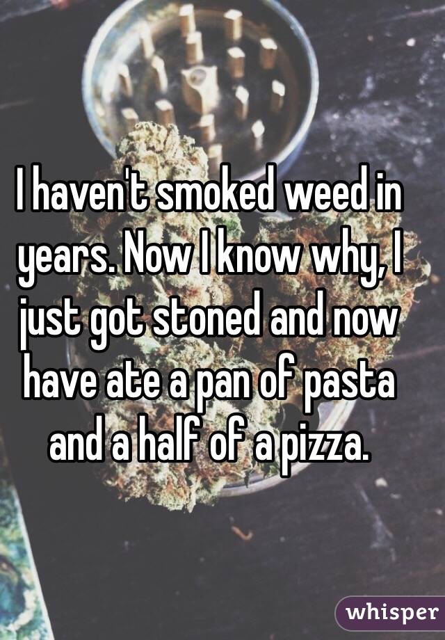 I haven't smoked weed in years. Now I know why, I just got stoned and now have ate a pan of pasta and a half of a pizza. 