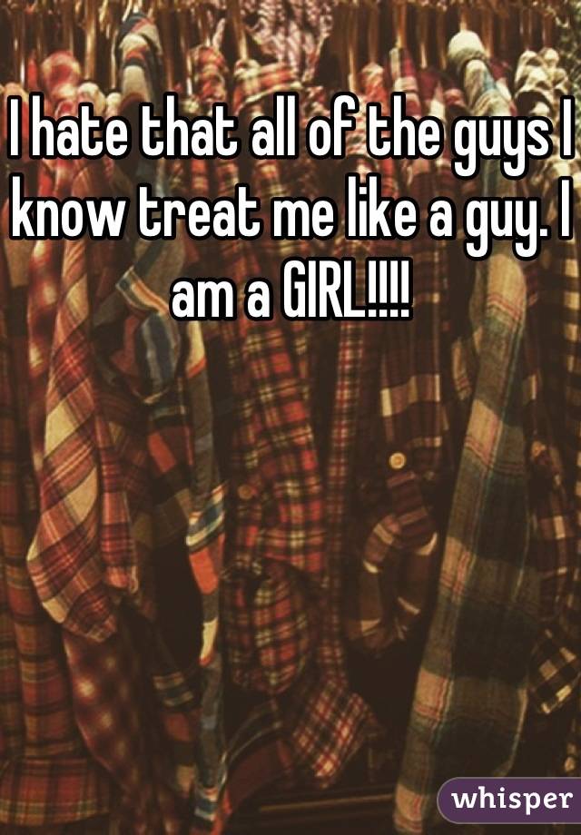 I hate that all of the guys I know treat me like a guy. I am a GIRL!!!!