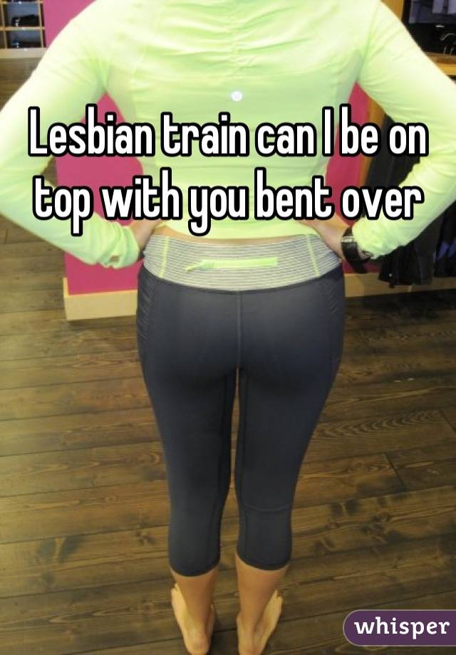 Lesbian train can I be on top with you bent over