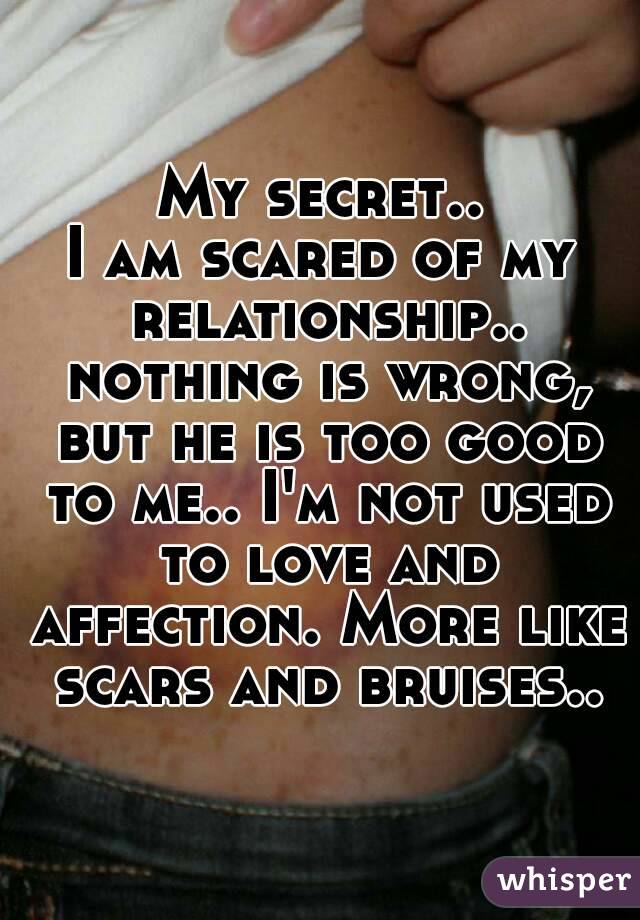 My secret..
I am scared of my relationship.. nothing is wrong, but he is too good to me.. I'm not used to love and affection. More like scars and bruises..
