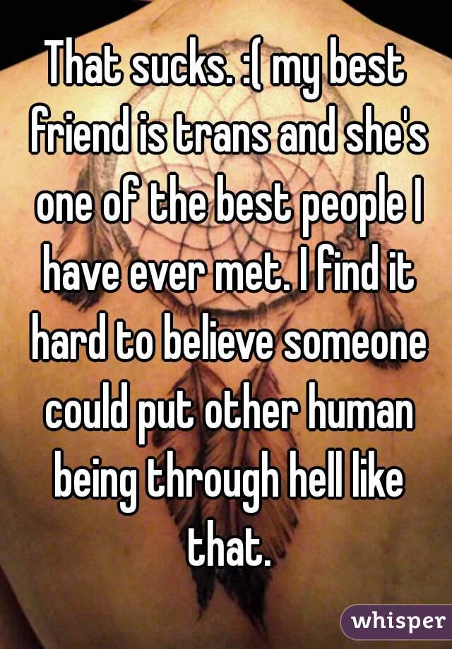 That sucks. :( my best friend is trans and she's one of the best people I have ever met. I find it hard to believe someone could put other human being through hell like that.