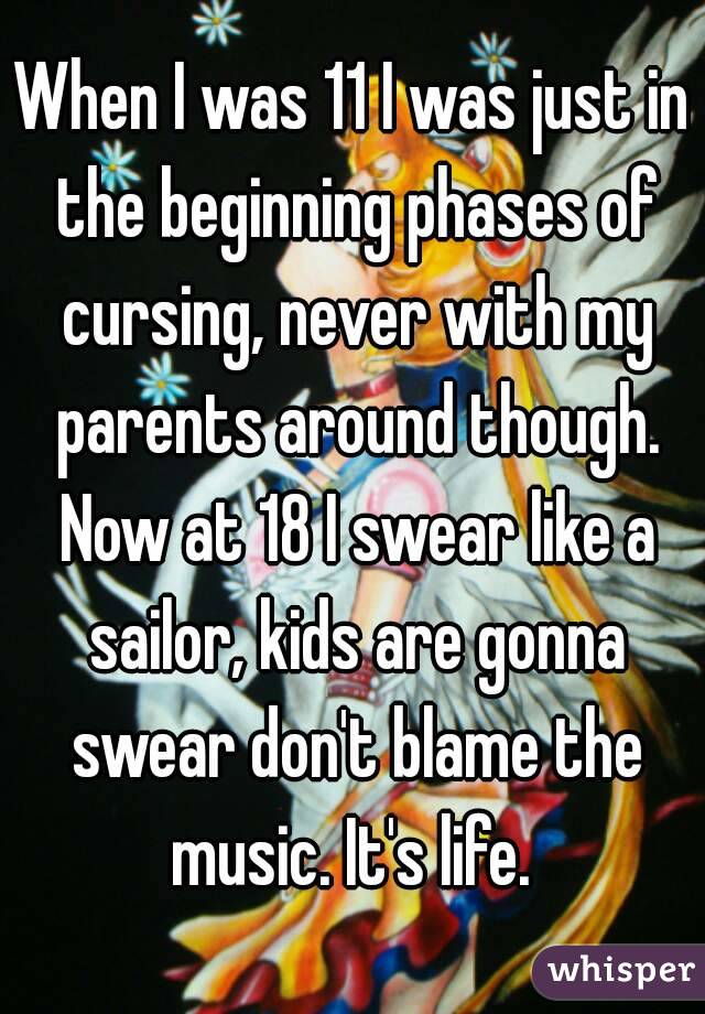 When I was 11 I was just in the beginning phases of cursing, never with my parents around though. Now at 18 I swear like a sailor, kids are gonna swear don't blame the music. It's life. 