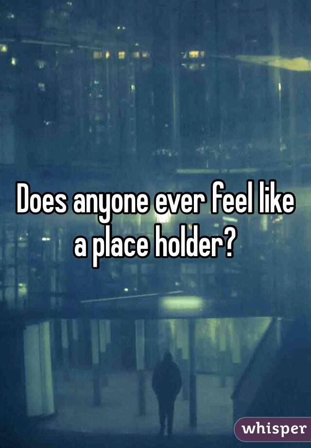 Does anyone ever feel like a place holder?