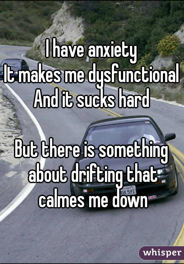 I have anxiety
It makes me dysfunctional
And it sucks hard

But there is something about drifting that calmes me down
