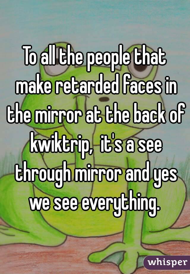 To all the people that make retarded faces in the mirror at the back of kwiktrip,  it's a see through mirror and yes we see everything. 