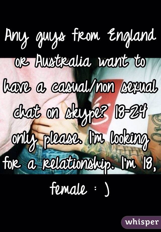Any guys from England or Australia want to have a casual/non sexual chat on skype? 18-24 only please. I'm looking for a relationship. I'm 18, female : ) 