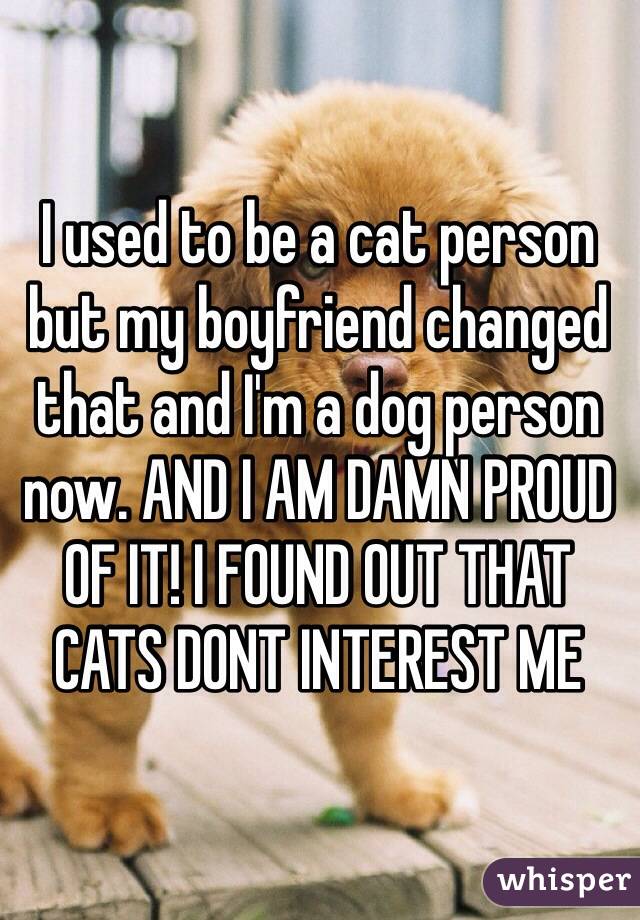 I used to be a cat person but my boyfriend changed that and I'm a dog person now. AND I AM DAMN PROUD OF IT! I FOUND OUT THAT CATS DONT INTEREST ME 