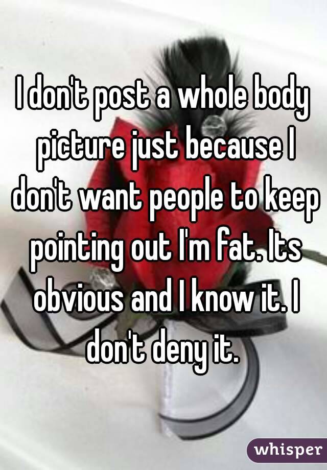 I don't post a whole body picture just because I don't want people to keep pointing out I'm fat. Its obvious and I know it. I don't deny it. 