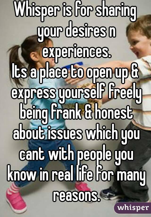 Whisper is for sharing your desires n experiences.
Its a place to open up & express yourself freely being frank & honest about issues which you cant with people you know in real life for many reasons.