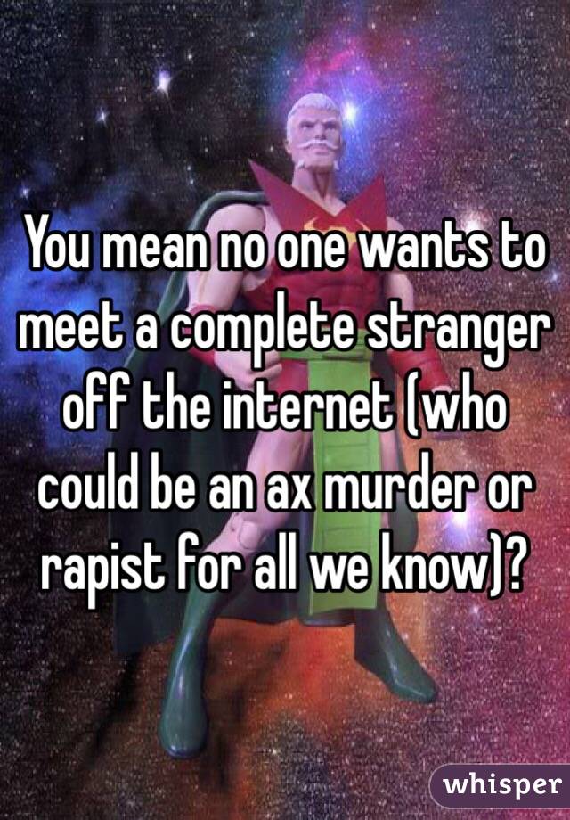 You mean no one wants to meet a complete stranger off the internet (who could be an ax murder or rapist for all we know)? 